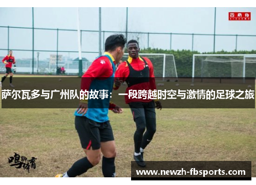 萨尔瓦多与广州队的故事：一段跨越时空与激情的足球之旅