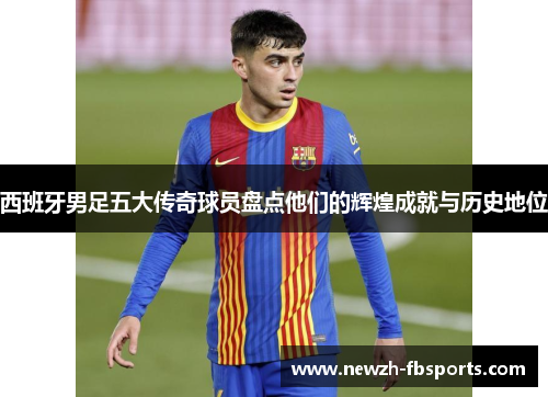 西班牙男足五大传奇球员盘点他们的辉煌成就与历史地位