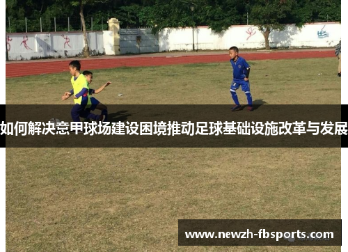 如何解决意甲球场建设困境推动足球基础设施改革与发展