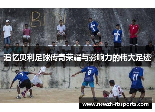 追忆贝利足球传奇荣耀与影响力的伟大足迹