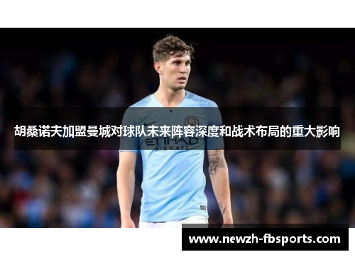 胡桑诺夫加盟曼城对球队未来阵容深度和战术布局的重大影响 胡桑诺夫加盟曼城对球队未来阵容深度和战术布局的重大影响