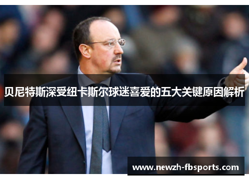 贝尼特斯深受纽卡斯尔球迷喜爱的五大关键原因解析 贝尼特斯深受纽卡斯尔球迷喜爱的五大关键原因解析