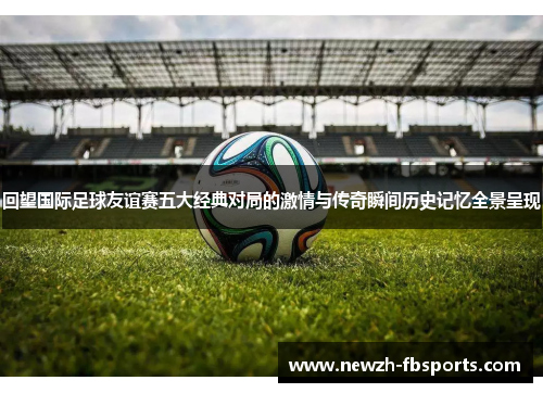 回望国际足球友谊赛五大经典对局的激情与传奇瞬间历史记忆全景呈现